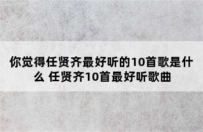 你觉得任贤齐最好听的10首歌是什么 任贤齐10首最好听歌曲